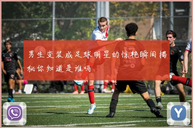男生变装成足球明星的惊艳瞬间揭秘你知道是谁吗
