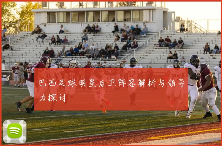 巴西足球明星后卫阵容解析与领导力探讨