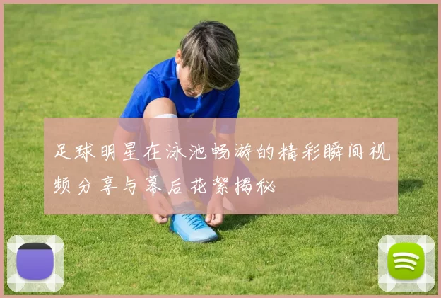 足球明星在泳池畅游的精彩瞬间视频分享与幕后花絮揭秘