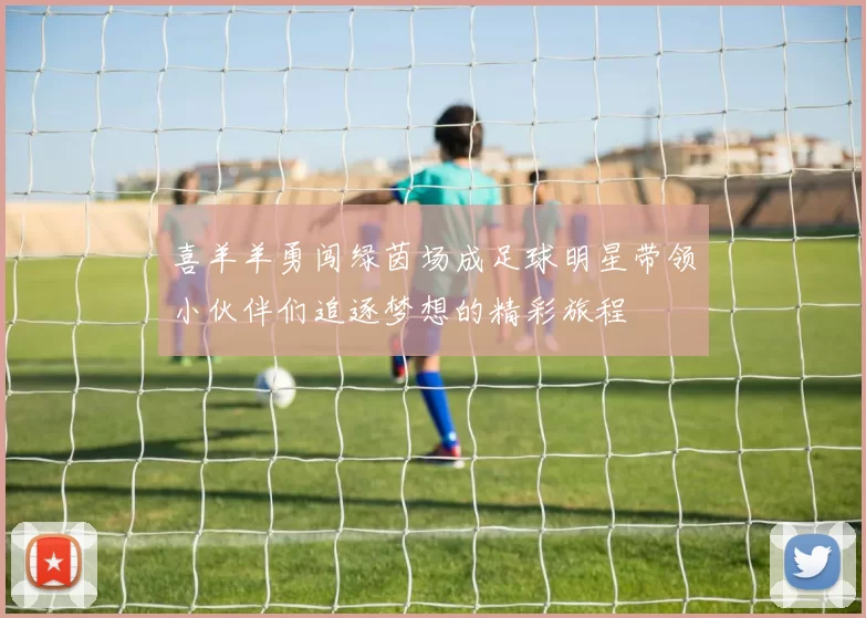 喜羊羊勇闯绿茵场成足球明星带领小伙伴们追逐梦想的精彩旅程
