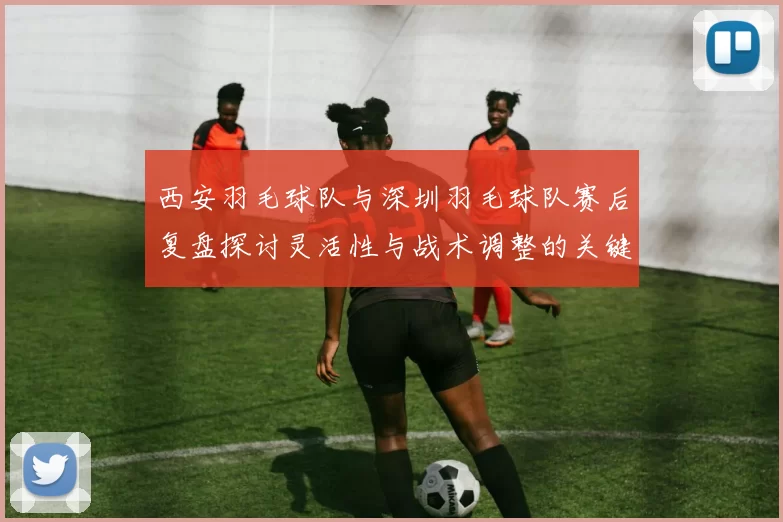 西安羽毛球队与深圳羽毛球队赛后复盘探讨灵活性与战术调整的关键因素