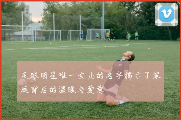 足球明星唯一女儿的名字揭示了家庭背后的温暖与爱意