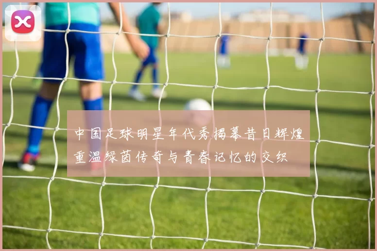 中国足球明星年代秀揭幕昔日辉煌重温绿茵传奇与青春记忆的交织