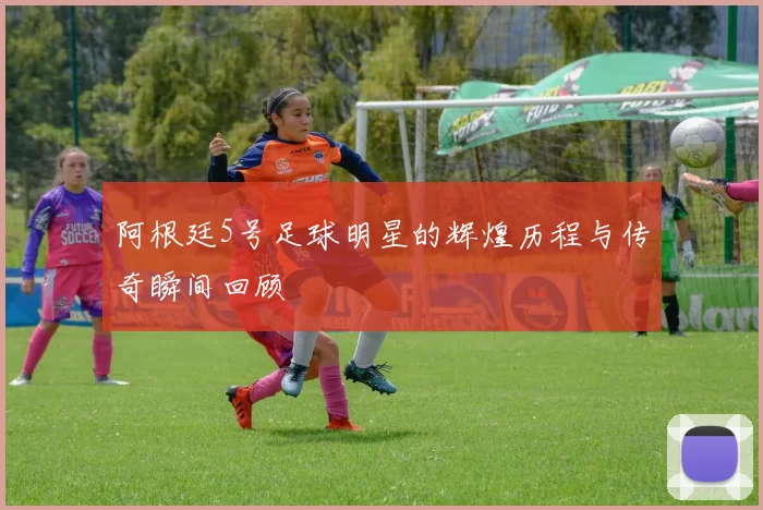 阿根廷5号足球明星的辉煌历程与传奇瞬间回顾