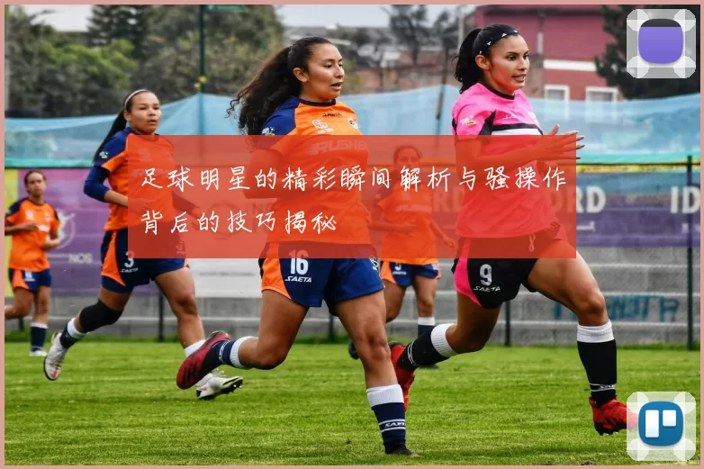 足球明星的精彩瞬间解析与骚操作背后的技巧揭秘