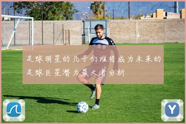足球明星的儿子们谁将成为未来的足球巨星潜力最大者分析