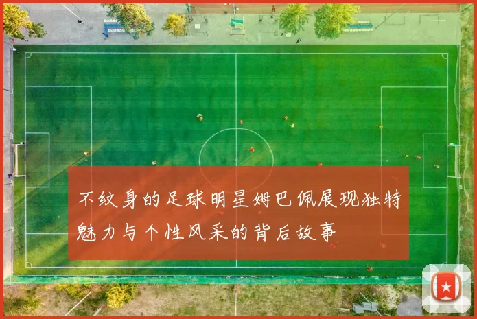 不纹身的足球明星姆巴佩展现独特魅力与个性风采的背后故事