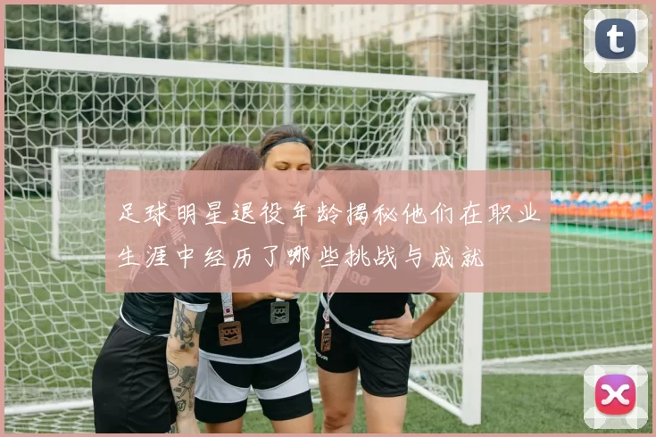 足球明星退役年龄揭秘他们在职业生涯中经历了哪些挑战与成就