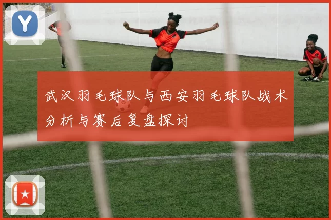 武汉羽毛球队与西安羽毛球队战术分析与赛后复盘探讨