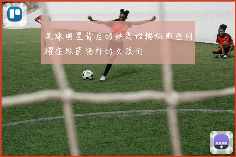 足球明星背后的她是谁揭秘那些闪耀在绿茵场外的女孩们