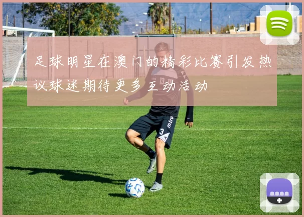 足球明星在澳门的精彩比赛引发热议球迷期待更多互动活动