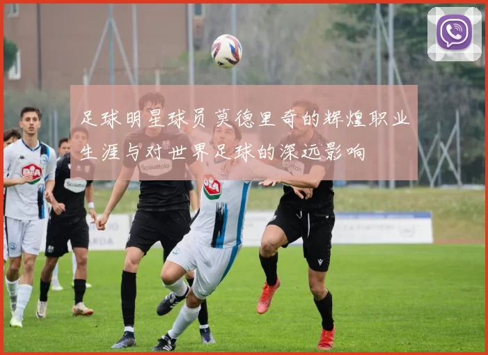 足球明星球员莫德里奇的辉煌职业生涯与对世界足球的深远影响