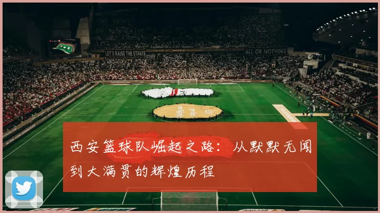 西安篮球队崛起之路：从默默无闻到大满贯的辉煌历程