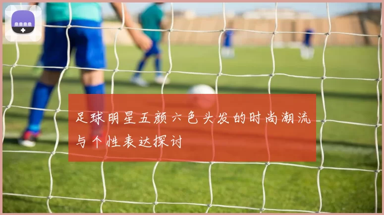 足球明星五颜六色头发的时尚潮流与个性表达探讨