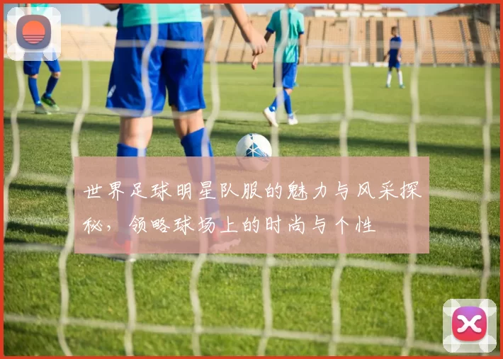 世界足球明星队服的魅力与风采探秘，领略球场上的时尚与个性