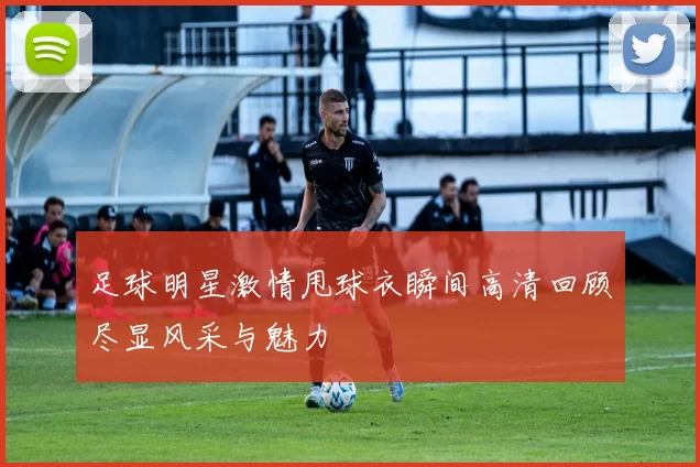 足球明星激情甩球衣瞬间高清回顾尽显风采与魅力