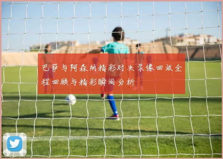 巴萨与阿森纳精彩对决录像回放全程回顾与精彩瞬间分析