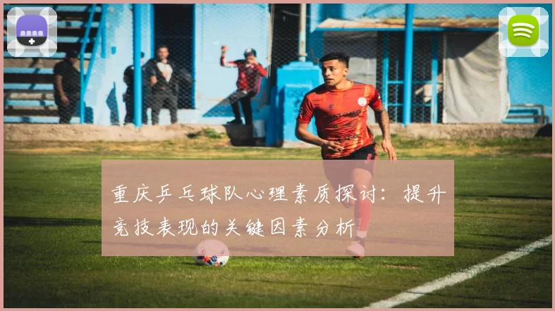 重庆乒乓球队心理素质探讨：提升竞技表现的关键因素分析
