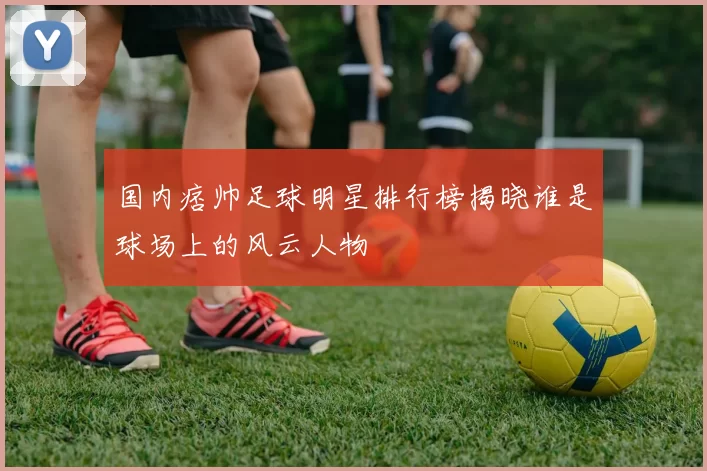 国内痞帅足球明星排行榜揭晓谁是球场上的风云人物