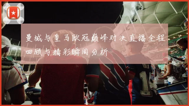 曼城与皇马欧冠巅峰对决直播全程回顾与精彩瞬间分析