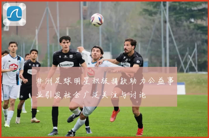 非洲足球明星积极捐款助力公益事业引发社会广泛关注与讨论
