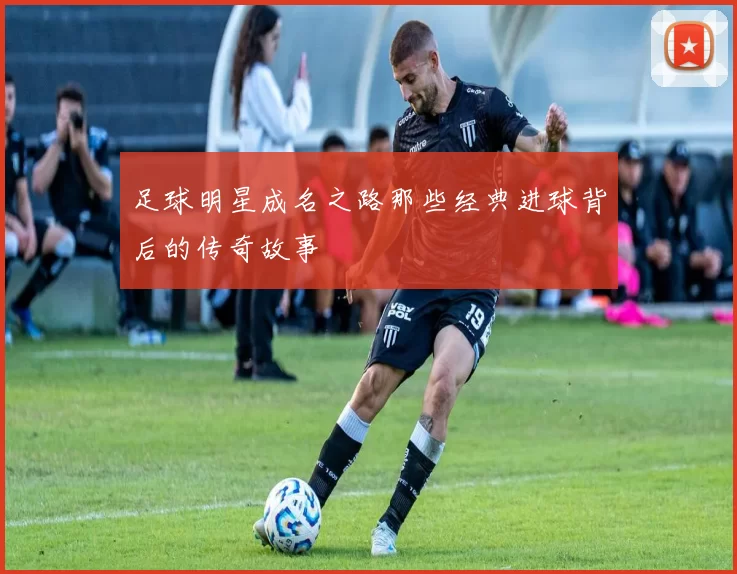 足球明星成名之路那些经典进球背后的传奇故事