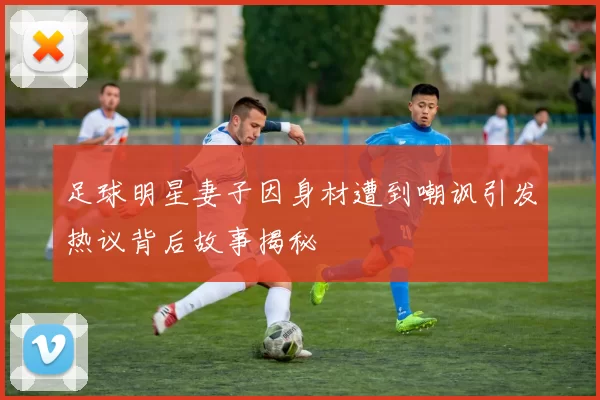足球明星妻子因身材遭到嘲讽引发热议背后故事揭秘