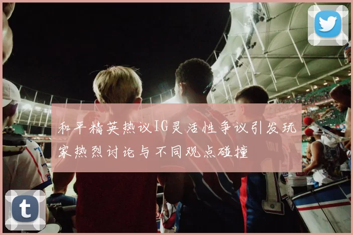 和平精英热议IG灵活性争议引发玩家热烈讨论与不同观点碰撞