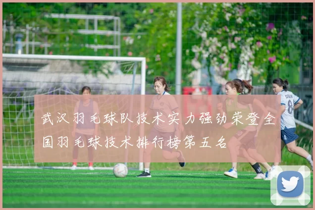 武汉羽毛球队技术实力强劲荣登全国羽毛球技术排行榜第五名